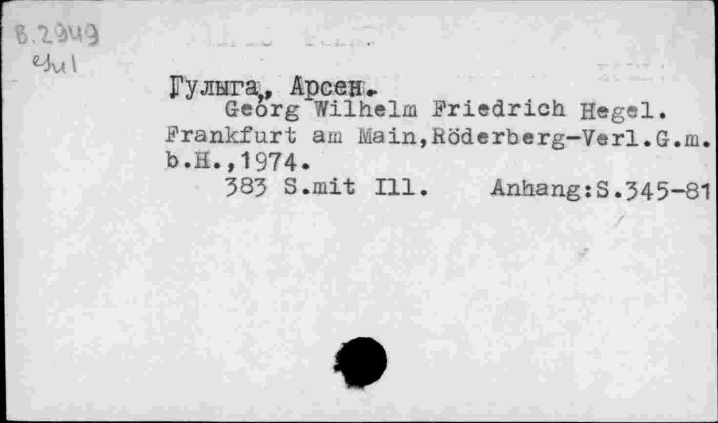 ﻿4ul
Гулыга,, Арсен,
Georg Wilhelm .Friedrich Hegel. .Frankfurt am Main,Röderberg-Verl.G.m. b.H.,1974.
385 S.mit Ill. Anhang:S.545-81